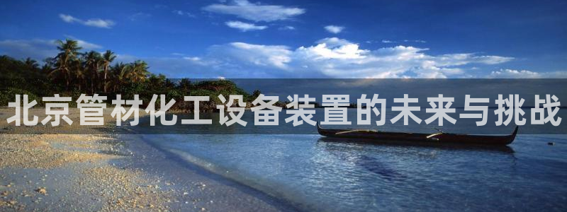 新城平台负责人名单：北京管材化工设备装置的未来与挑